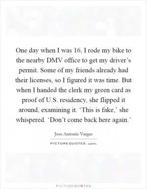 One day when I was 16, I rode my bike to the nearby DMV office to get my driver’s permit. Some of my friends already had their licenses, so I figured it was time. But when I handed the clerk my green card as proof of U.S. residency, she flipped it around, examining it. ‘This is fake,’ she whispered. ‘Don’t come back here again.’ Picture Quote #1