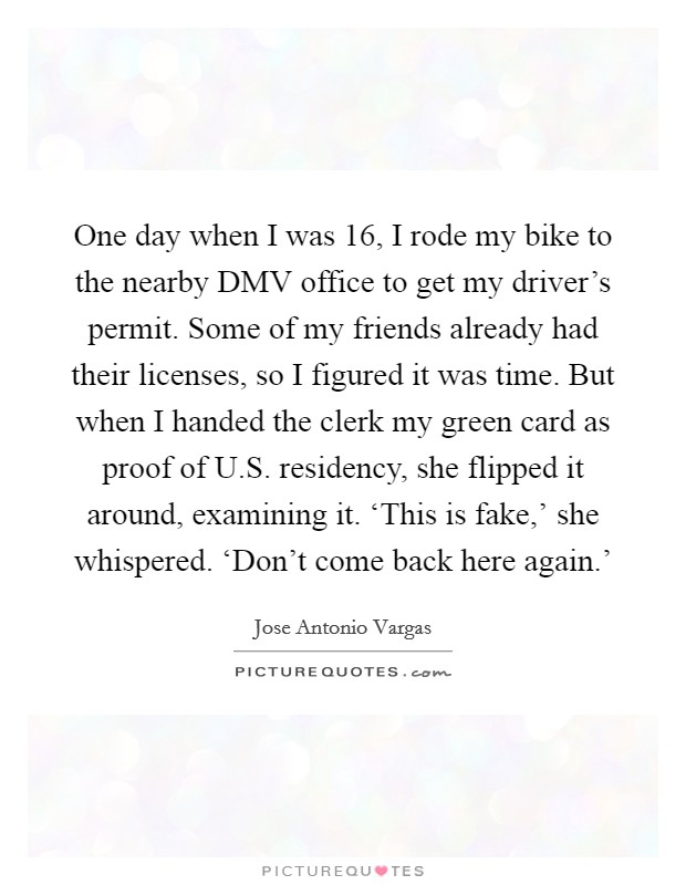 One day when I was 16, I rode my bike to the nearby DMV office to get my driver's permit. Some of my friends already had their licenses, so I figured it was time. But when I handed the clerk my green card as proof of U.S. residency, she flipped it around, examining it. ‘This is fake,' she whispered. ‘Don't come back here again.' Picture Quote #1