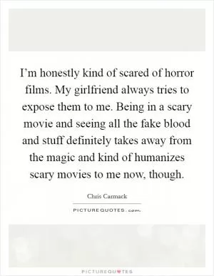 I’m honestly kind of scared of horror films. My girlfriend always tries to expose them to me. Being in a scary movie and seeing all the fake blood and stuff definitely takes away from the magic and kind of humanizes scary movies to me now, though Picture Quote #1