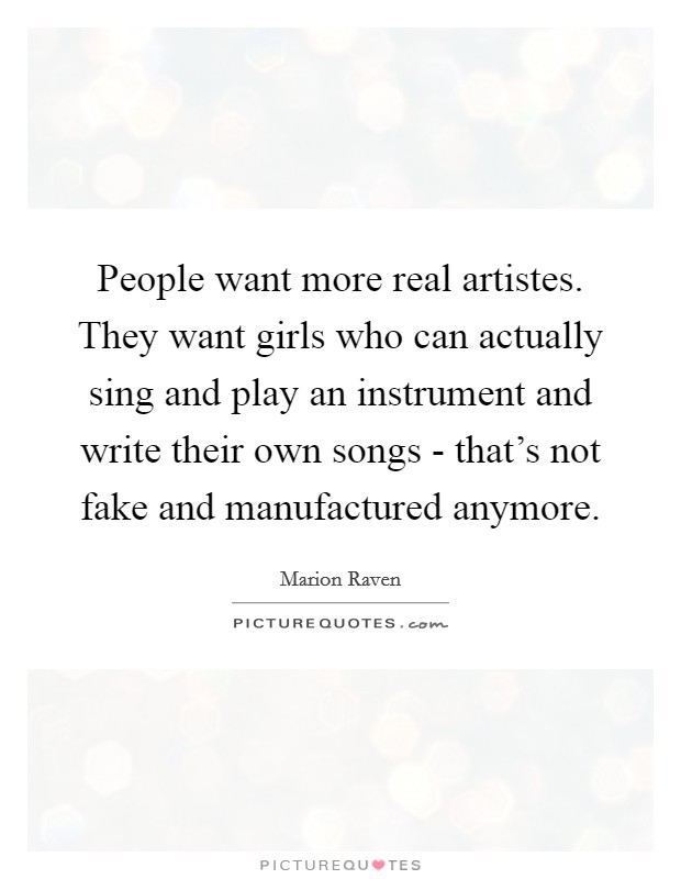 People want more real artistes. They want girls who can actually sing and play an instrument and write their own songs - that's not fake and manufactured anymore. Picture Quote #1