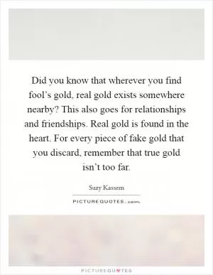 Did you know that wherever you find fool’s gold, real gold exists somewhere nearby? This also goes for relationships and friendships. Real gold is found in the heart. For every piece of fake gold that you discard, remember that true gold isn’t too far Picture Quote #1