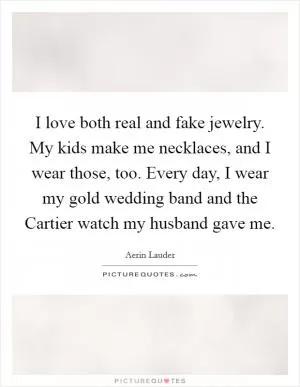 I love both real and fake jewelry. My kids make me necklaces, and I wear those, too. Every day, I wear my gold wedding band and the Cartier watch my husband gave me Picture Quote #1