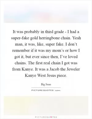 It was probably in third grade - I had a super-fake gold herringbone chain. Yeah man, it was, like, super fake. I don’t remember if it was my mom’s or how I got it, but ever since then, I’ve loved chains. The first real chain I got was from Kanye. It was a Jacob the Jeweler Kanye West Jesus piece Picture Quote #1