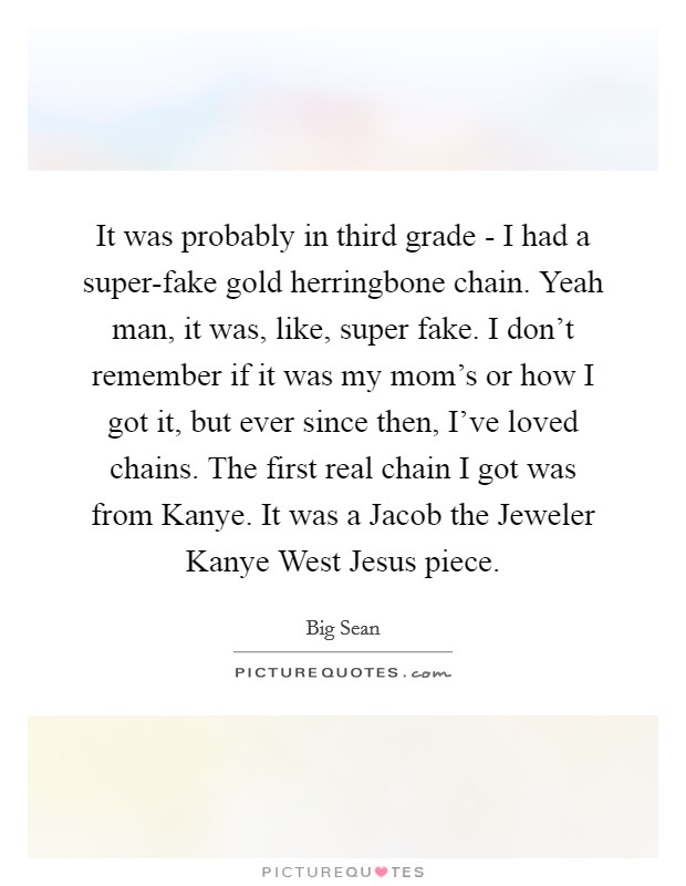 It was probably in third grade - I had a super-fake gold herringbone chain. Yeah man, it was, like, super fake. I don't remember if it was my mom's or how I got it, but ever since then, I've loved chains. The first real chain I got was from Kanye. It was a Jacob the Jeweler Kanye West Jesus piece. Picture Quote #1