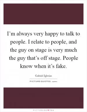 I’m always very happy to talk to people. I relate to people, and the guy on stage is very much the guy that’s off stage. People know when it’s fake Picture Quote #1