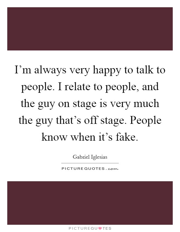 I'm always very happy to talk to people. I relate to people, and the guy on stage is very much the guy that's off stage. People know when it's fake. Picture Quote #1