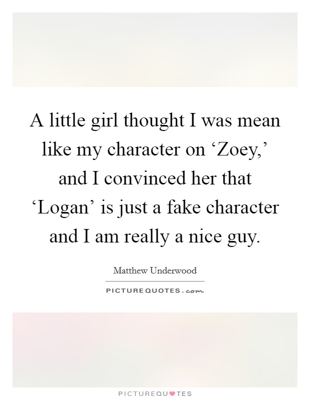 A little girl thought I was mean like my character on ‘Zoey,' and I convinced her that ‘Logan' is just a fake character and I am really a nice guy. Picture Quote #1