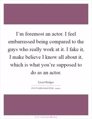 I’m foremost an actor. I feel embarrassed being compared to the guys who really work at it. I fake it, I make believe I know all about it, which is what you’re supposed to do as an actor Picture Quote #1
