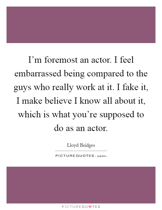 I'm foremost an actor. I feel embarrassed being compared to the guys who really work at it. I fake it, I make believe I know all about it, which is what you're supposed to do as an actor. Picture Quote #1