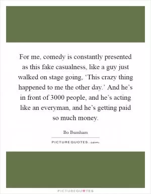 For me, comedy is constantly presented as this fake casualness, like a guy just walked on stage going, ‘This crazy thing happened to me the other day.’ And he’s in front of 3000 people, and he’s acting like an everyman, and he’s getting paid so much money Picture Quote #1