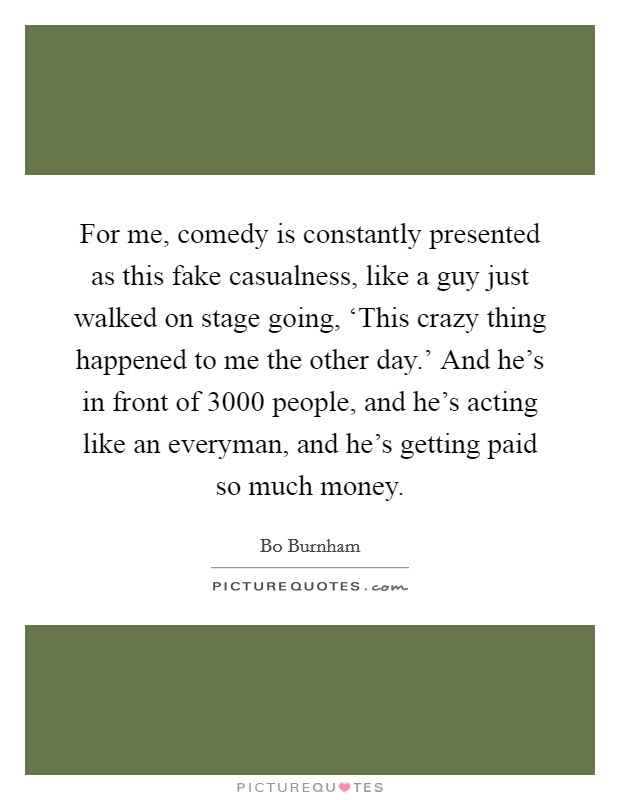 For me, comedy is constantly presented as this fake casualness, like a guy just walked on stage going, ‘This crazy thing happened to me the other day.' And he's in front of 3000 people, and he's acting like an everyman, and he's getting paid so much money. Picture Quote #1