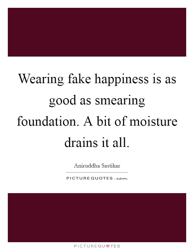 Wearing fake happiness is as good as smearing foundation. A bit of moisture drains it all. Picture Quote #1