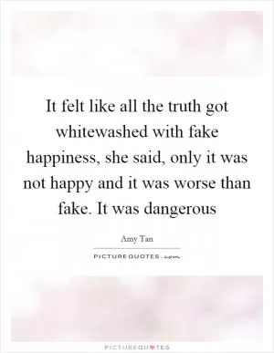 It felt like all the truth got whitewashed with fake happiness, she said, only it was not happy and it was worse than fake. It was dangerous Picture Quote #1