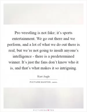 Pro wrestling is not fake; it’s sports entertainment. We go out there and we perform, and a lot of what we do out there is real, but we’re not going to insult anyone’s intelligence - there is a predetermined winner. It’s just the fans don’t know who it is, and that’s what makes it so intriguing Picture Quote #1