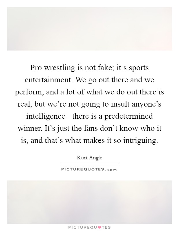 Pro wrestling is not fake; it's sports entertainment. We go out there and we perform, and a lot of what we do out there is real, but we're not going to insult anyone's intelligence - there is a predetermined winner. It's just the fans don't know who it is, and that's what makes it so intriguing. Picture Quote #1