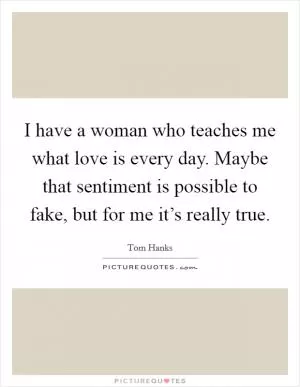 I have a woman who teaches me what love is every day. Maybe that sentiment is possible to fake, but for me it’s really true Picture Quote #1
