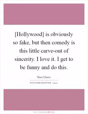 [Hollywood] is obviously so fake, but then comedy is this little carve-out of sincerity. I love it. I get to be funny and do this Picture Quote #1