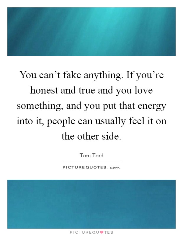 You can't fake anything. If you're honest and true and you love something, and you put that energy into it, people can usually feel it on the other side. Picture Quote #1