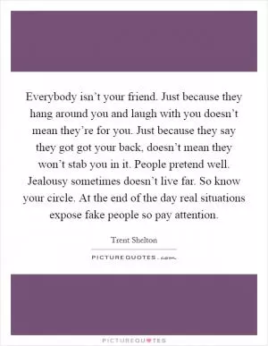 Everybody isn’t your friend. Just because they hang around you and laugh with you doesn’t mean they’re for you. Just because they say they got got your back, doesn’t mean they won’t stab you in it. People pretend well. Jealousy sometimes doesn’t live far. So know your circle. At the end of the day real situations expose fake people so pay attention Picture Quote #1
