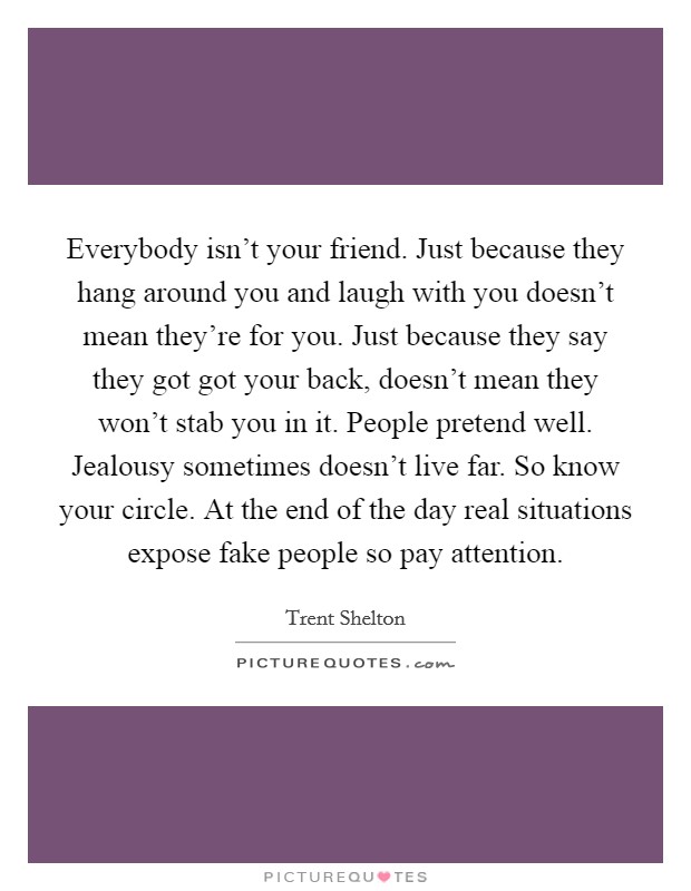 Everybody isn't your friend. Just because they hang around you and laugh with you doesn't mean they're for you. Just because they say they got got your back, doesn't mean they won't stab you in it. People pretend well. Jealousy sometimes doesn't live far. So know your circle. At the end of the day real situations expose fake people so pay attention. Picture Quote #1