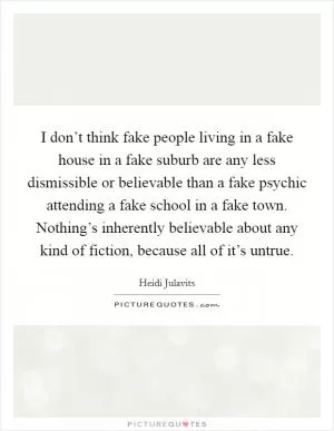 I don’t think fake people living in a fake house in a fake suburb are any less dismissible or believable than a fake psychic attending a fake school in a fake town. Nothing’s inherently believable about any kind of fiction, because all of it’s untrue Picture Quote #1
