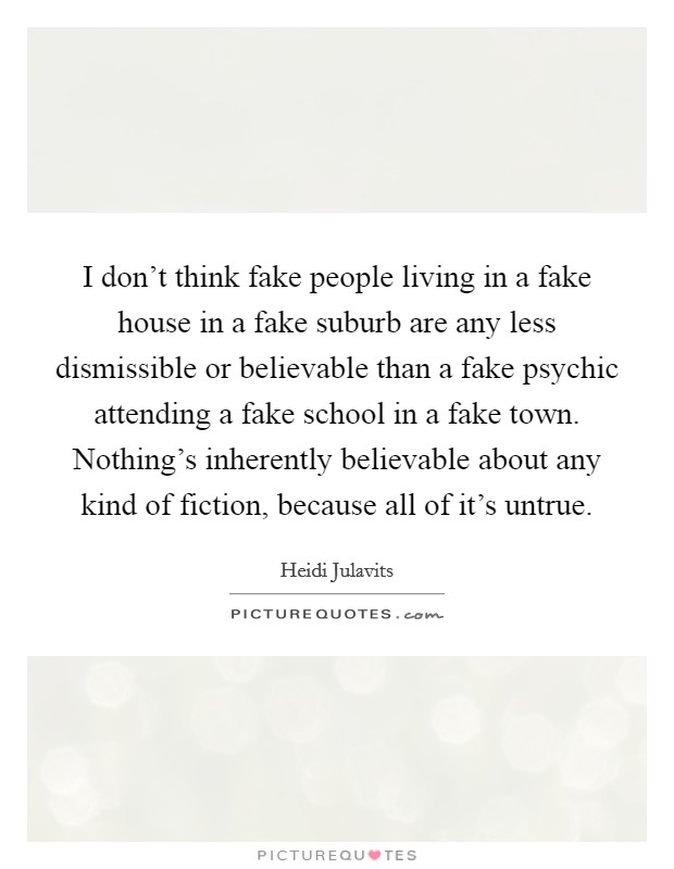 I don't think fake people living in a fake house in a fake suburb are any less dismissible or believable than a fake psychic attending a fake school in a fake town. Nothing's inherently believable about any kind of fiction, because all of it's untrue. Picture Quote #1