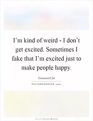 I’m kind of weird - I don’t get excited. Sometimes I fake that I’m excited just to make people happy Picture Quote #1