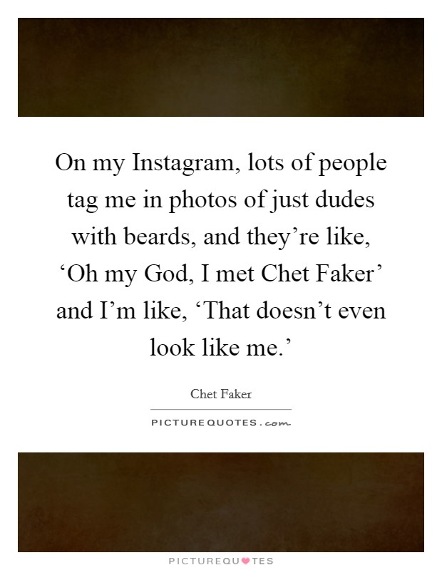 On my Instagram, lots of people tag me in photos of just dudes with beards, and they're like, ‘Oh my God, I met Chet Faker' and I'm like, ‘That doesn't even look like me.' Picture Quote #1