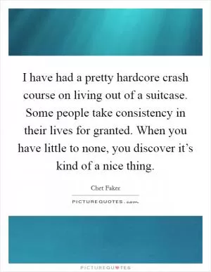 I have had a pretty hardcore crash course on living out of a suitcase. Some people take consistency in their lives for granted. When you have little to none, you discover it’s kind of a nice thing Picture Quote #1