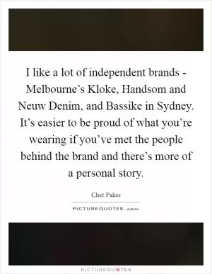 I like a lot of independent brands - Melbourne’s Kloke, Handsom and Neuw Denim, and Bassike in Sydney. It’s easier to be proud of what you’re wearing if you’ve met the people behind the brand and there’s more of a personal story Picture Quote #1
