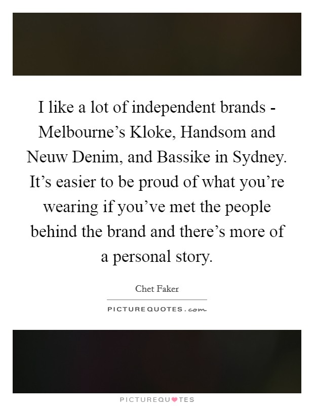 I like a lot of independent brands - Melbourne's Kloke, Handsom and Neuw Denim, and Bassike in Sydney. It's easier to be proud of what you're wearing if you've met the people behind the brand and there's more of a personal story. Picture Quote #1