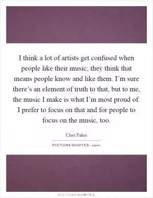 I think a lot of artists get confused when people like their music; they think that means people know and like them. I’m sure there’s an element of truth to that, but to me, the music I make is what I’m most proud of. I prefer to focus on that and for people to focus on the music, too Picture Quote #1