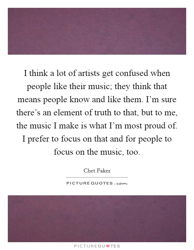 I think a lot of artists get confused when people like their music; they think that means people know and like them. I'm sure there's an element of truth to that, but to me, the music I make is what I'm most proud of. I prefer to focus on that and for people to focus on the music, too. Picture Quote #1