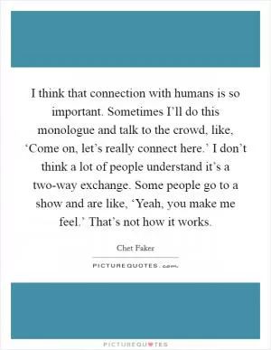I think that connection with humans is so important. Sometimes I’ll do this monologue and talk to the crowd, like, ‘Come on, let’s really connect here.’ I don’t think a lot of people understand it’s a two-way exchange. Some people go to a show and are like, ‘Yeah, you make me feel.’ That’s not how it works Picture Quote #1