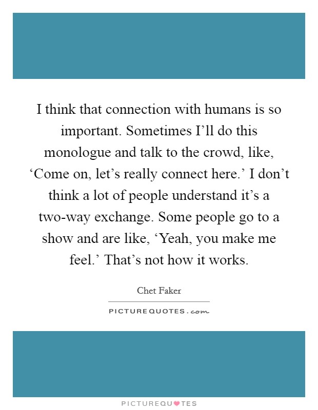 I think that connection with humans is so important. Sometimes I'll do this monologue and talk to the crowd, like, ‘Come on, let's really connect here.' I don't think a lot of people understand it's a two-way exchange. Some people go to a show and are like, ‘Yeah, you make me feel.' That's not how it works. Picture Quote #1