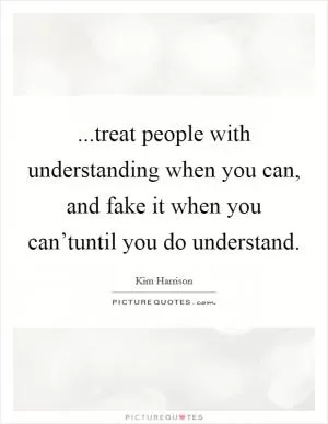 ...treat people with understanding when you can, and fake it when you can’tuntil you do understand Picture Quote #1