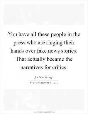 You have all these people in the press who are ringing their hands over fake news stories. That actually became the narratives for critics Picture Quote #1
