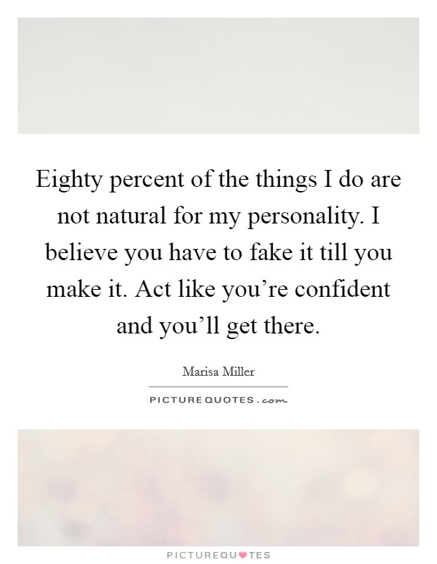 Eighty percent of the things I do are not natural for my personality. I believe you have to fake it till you make it. Act like you're confident and you'll get there. Picture Quote #1