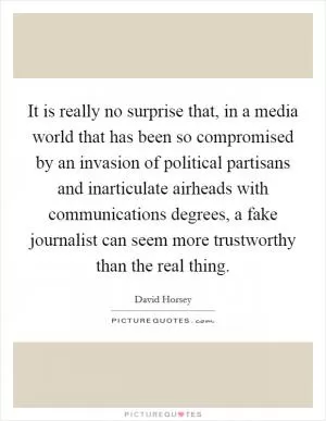 It is really no surprise that, in a media world that has been so compromised by an invasion of political partisans and inarticulate airheads with communications degrees, a fake journalist can seem more trustworthy than the real thing Picture Quote #1