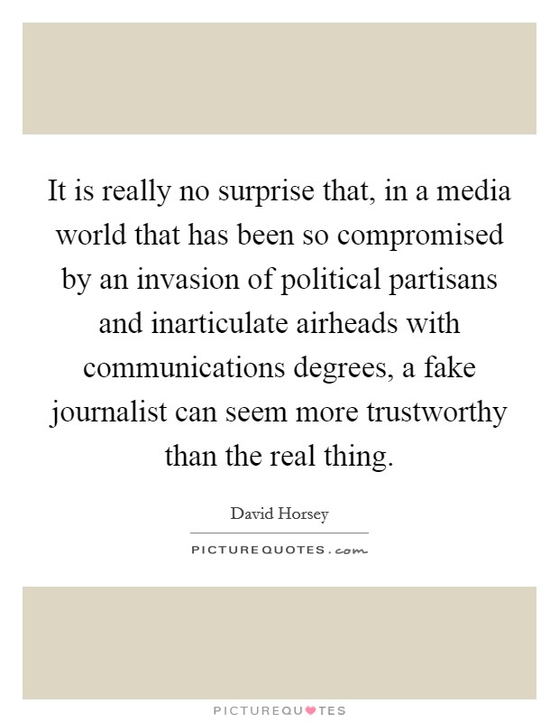 It is really no surprise that, in a media world that has been so compromised by an invasion of political partisans and inarticulate airheads with communications degrees, a fake journalist can seem more trustworthy than the real thing. Picture Quote #1