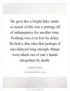He gave her a bright fake smile; so much of life was a putting off of unhappiness for another time. Nothing was ever lost by delay. He had a dim idea that perhaps if one delayed long enough, things were taken out of one’s hands altogether by death Picture Quote #1