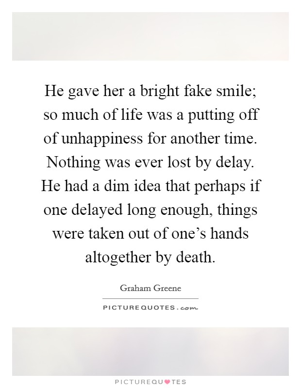 He gave her a bright fake smile; so much of life was a putting off of unhappiness for another time. Nothing was ever lost by delay. He had a dim idea that perhaps if one delayed long enough, things were taken out of one's hands altogether by death. Picture Quote #1