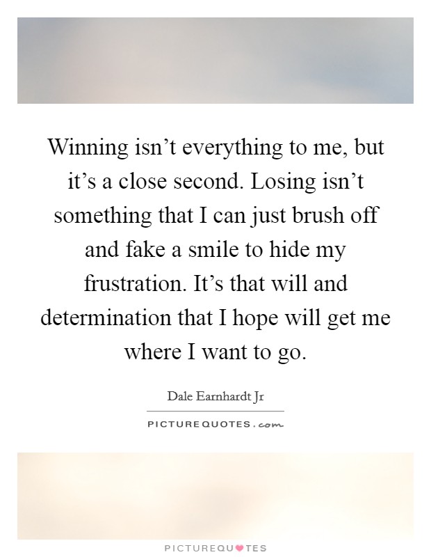Winning isn't everything to me, but it's a close second. Losing isn't something that I can just brush off and fake a smile to hide my frustration. It's that will and determination that I hope will get me where I want to go. Picture Quote #1