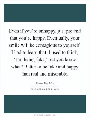 Even if you’re unhappy, just pretend that you’re happy. Eventually, your smile will be contagious to yourself. I had to learn that. I used to think, ‘I’m being fake,’ but you know what? Better to be fake and happy than real and miserable Picture Quote #1