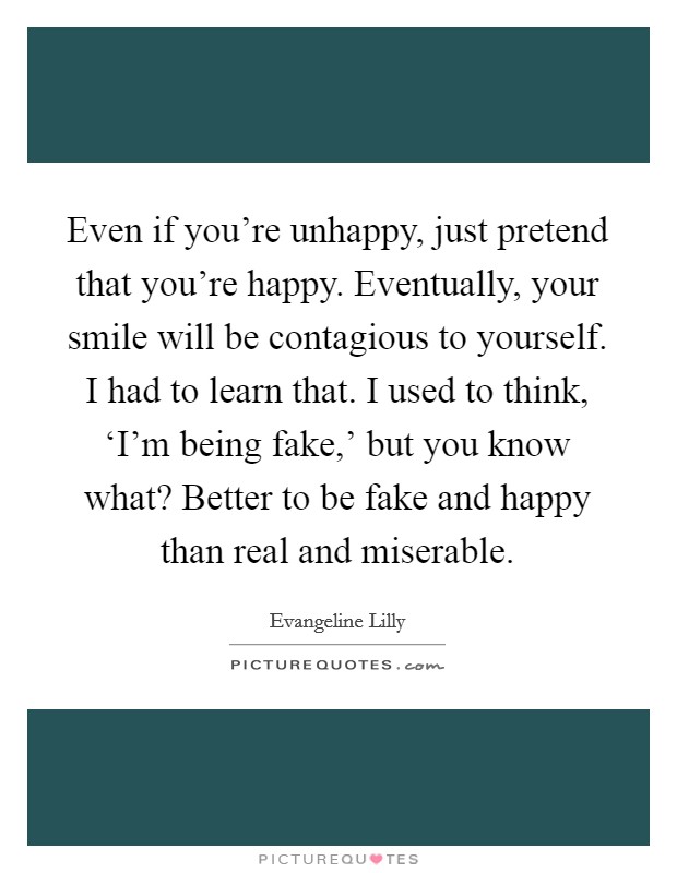 Even if you're unhappy, just pretend that you're happy. Eventually, your smile will be contagious to yourself. I had to learn that. I used to think, ‘I'm being fake,' but you know what? Better to be fake and happy than real and miserable. Picture Quote #1