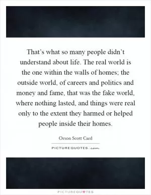 That’s what so many people didn’t understand about life. The real world is the one within the walls of homes; the outside world, of careers and politics and money and fame, that was the fake world, where nothing lasted, and things were real only to the extent they harmed or helped people inside their homes Picture Quote #1