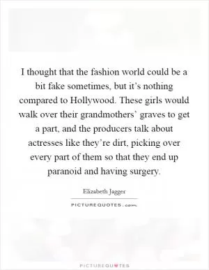 I thought that the fashion world could be a bit fake sometimes, but it’s nothing compared to Hollywood. These girls would walk over their grandmothers’ graves to get a part, and the producers talk about actresses like they’re dirt, picking over every part of them so that they end up paranoid and having surgery Picture Quote #1
