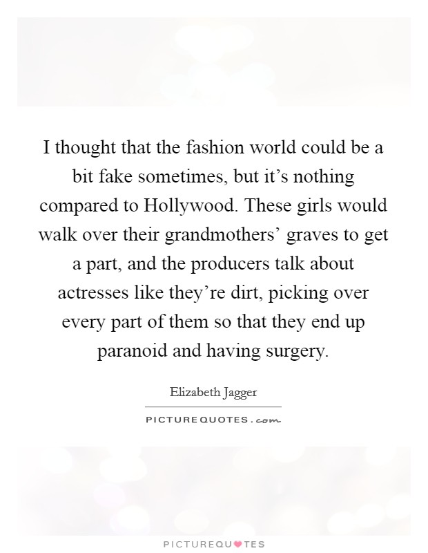 I thought that the fashion world could be a bit fake sometimes, but it's nothing compared to Hollywood. These girls would walk over their grandmothers' graves to get a part, and the producers talk about actresses like they're dirt, picking over every part of them so that they end up paranoid and having surgery. Picture Quote #1