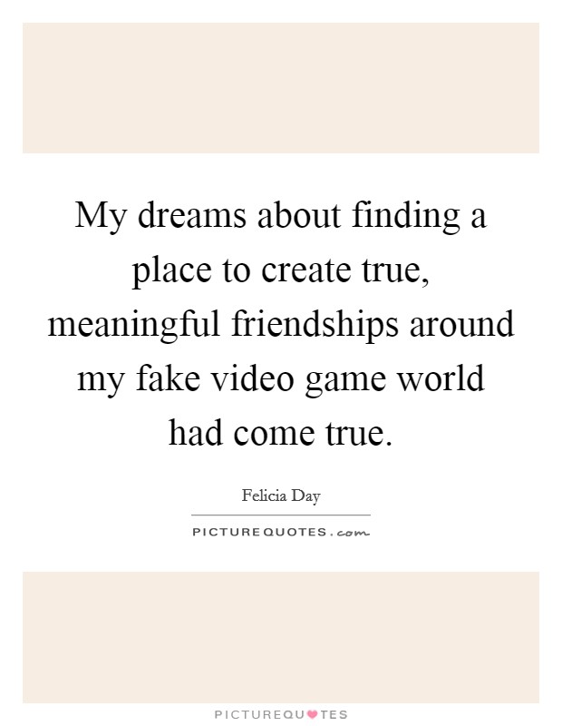 My dreams about finding a place to create true, meaningful friendships around my fake video game world had come true. Picture Quote #1