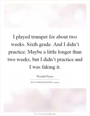 I played trumpet for about two weeks. Sixth grade. And I didn’t practice. Maybe a little longer than two weeks, but I didn’t practice and I was faking it Picture Quote #1